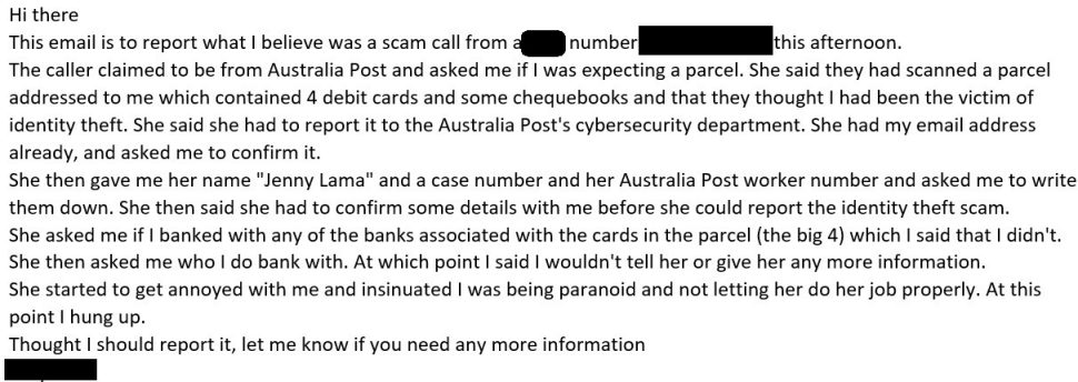 An email detailing a report of a suspected scam call where the caller posed as an employee from
Australia Post. The caller claimed to have intercepted a parcel containing payment cards and
chequebooks owned by the writer. They requested further information to report this as an identity
theft scam. The writer expresses concern over providing sensitive information, decides not to share
any further details with the caller, and seeks advice on any additional steps needed.